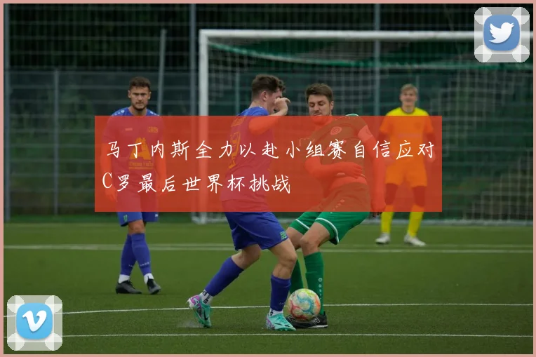 马丁内斯全力以赴小组赛自信应对C罗最后世界杯挑战