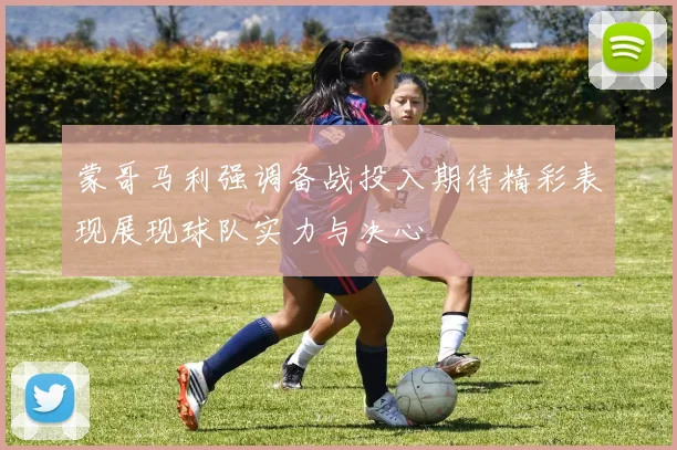 蒙哥马利强调备战投入期待精彩表现展现球队实力与决心