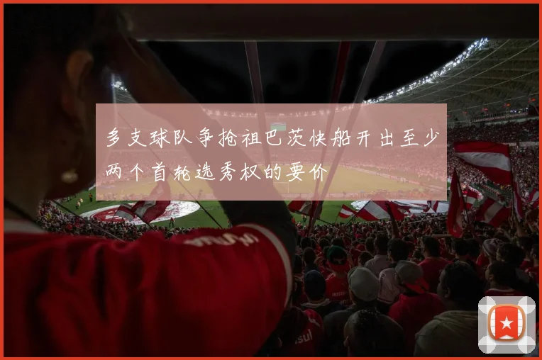 多支球队争抢祖巴茨快船开出至少两个首轮选秀权的要价