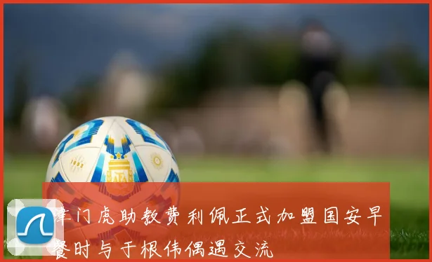 津门虎助教费利佩正式加盟国安早餐时与于根伟偶遇交流