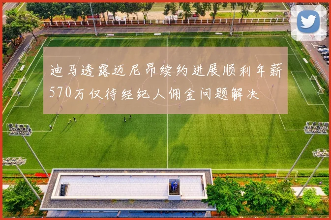 迪马透露迈尼昂续约进展顺利年薪570万仅待经纪人佣金问题解决