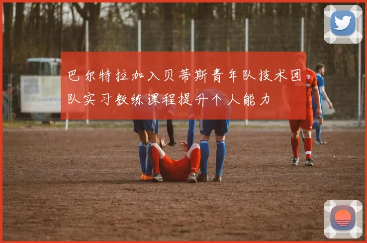 巴尔特拉加入贝蒂斯青年队技术团队实习教练课程提升个人能力