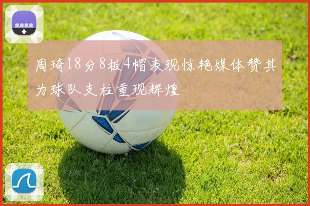 周琦18分8板4帽表现惊艳媒体赞其为球队支柱重现辉煌