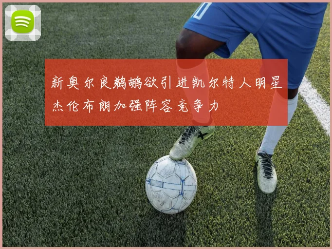 新奥尔良鹈鹕欲引进凯尔特人明星杰伦布朗加强阵容竞争力