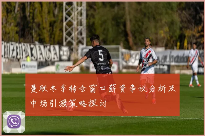 曼联冬季转会窗口薪资争议分析及中场引援策略探讨