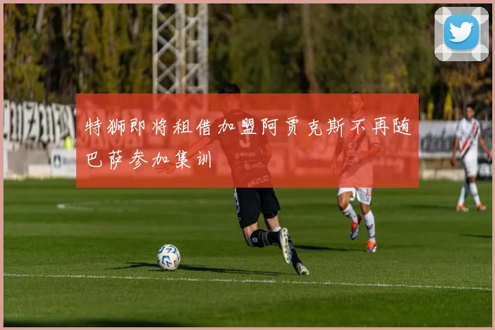 特狮即将租借加盟阿贾克斯不再随巴萨参加集训