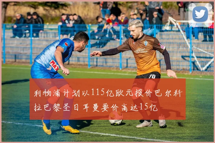利物浦计划以115亿欧元报价巴尔科拉巴黎圣日耳曼要价高达15亿